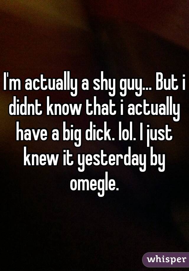 I'm actually a shy guy... But i didnt know that i actually have a big dick. lol. I just knew it yesterday by omegle.