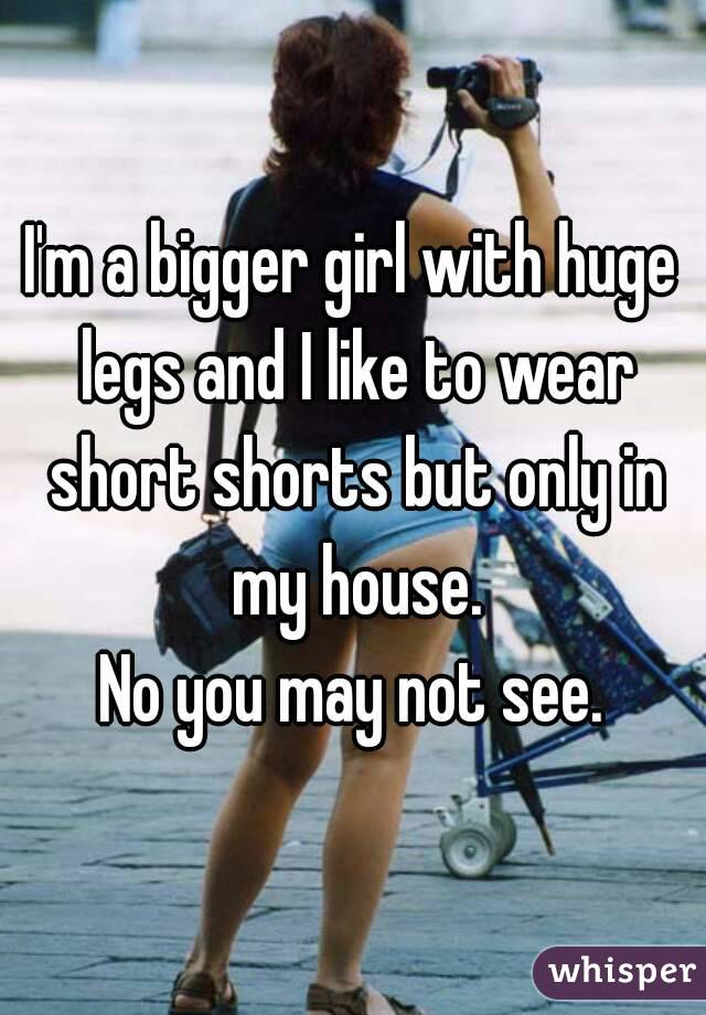 I'm a bigger girl with huge legs and I like to wear short shorts but only in my house.
No you may not see.