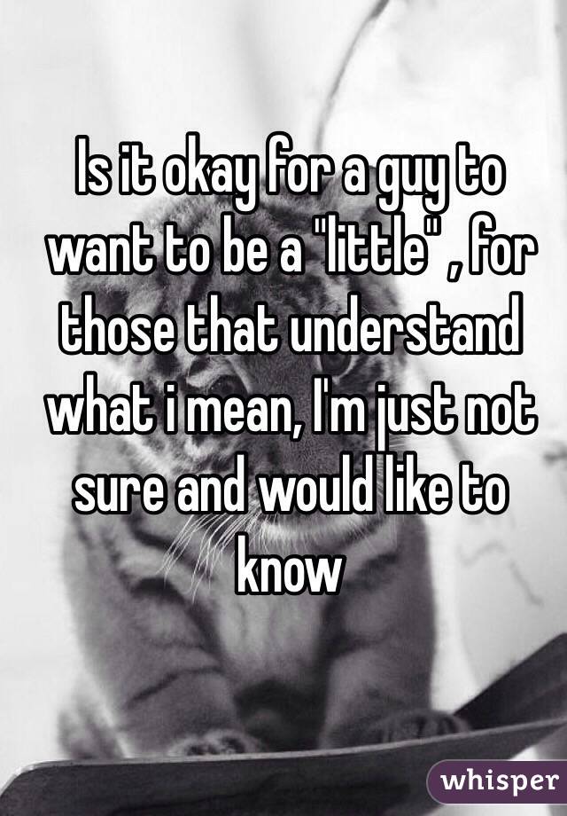 Is it okay for a guy to want to be a "little" , for those that understand what i mean, I'm just not sure and would like to know