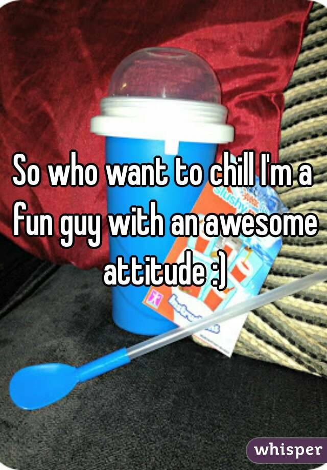 So who want to chill I'm a fun guy with an awesome attitude :)