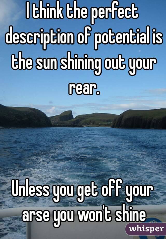 I think the perfect description of potential is the sun shining out your rear.



Unless you get off your arse you won't shine