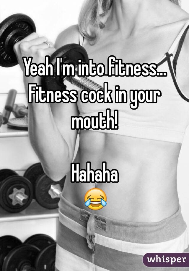 Yeah I'm into fitness... Fitness cock in your mouth! 

Hahaha
😂