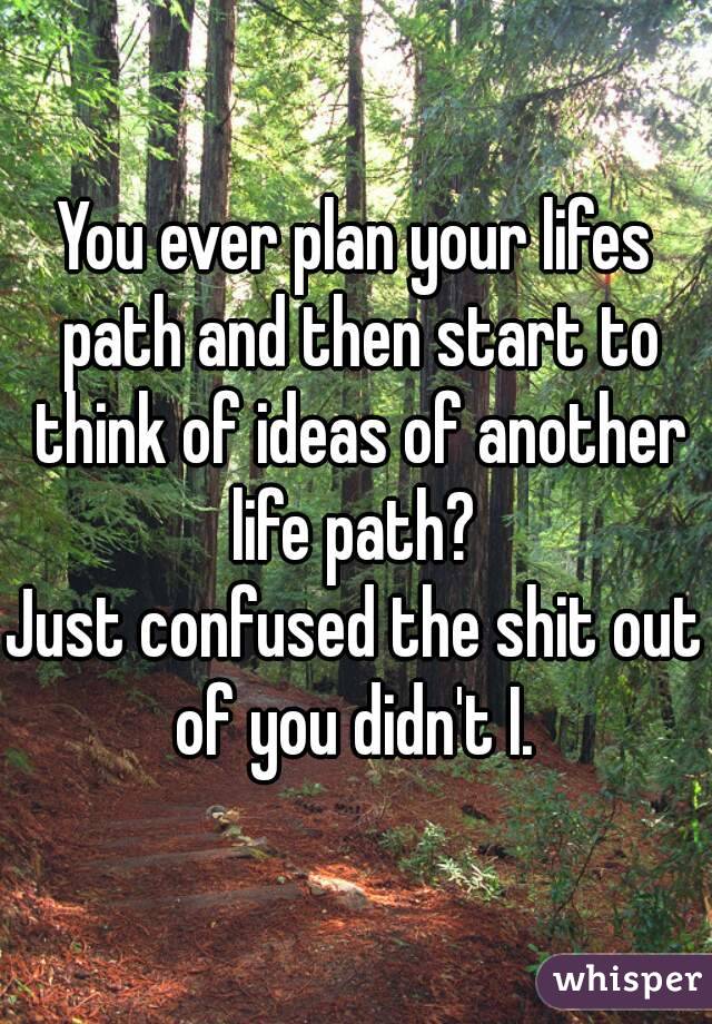 You ever plan your lifes path and then start to think of ideas of another life path? 
Just confused the shit out of you didn't I. 