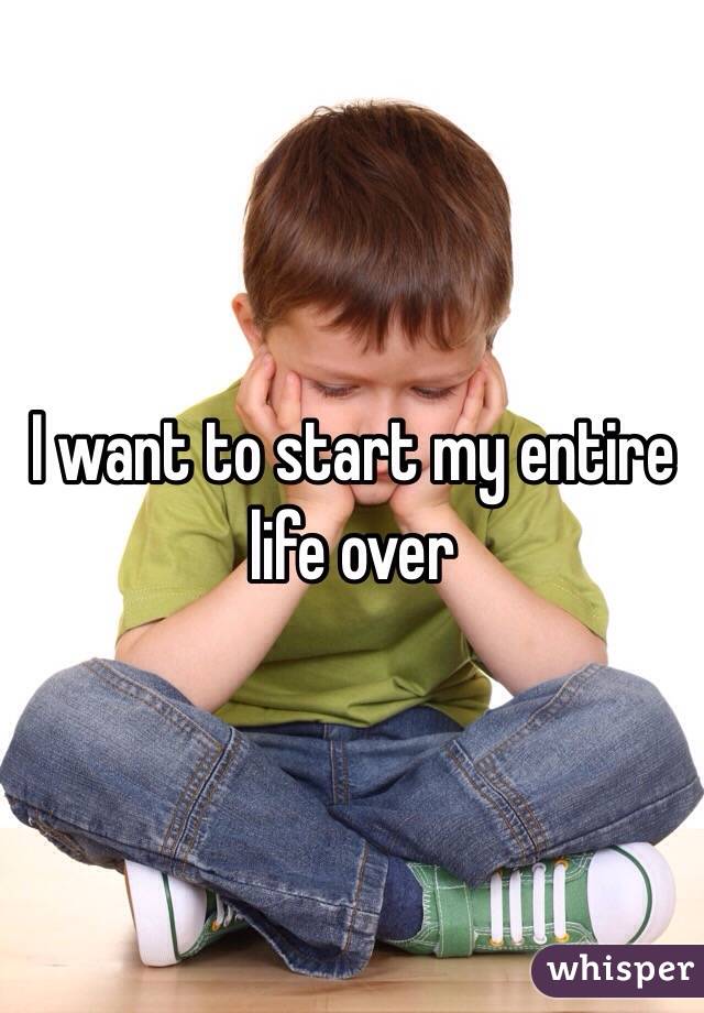 I want to start my entire life over