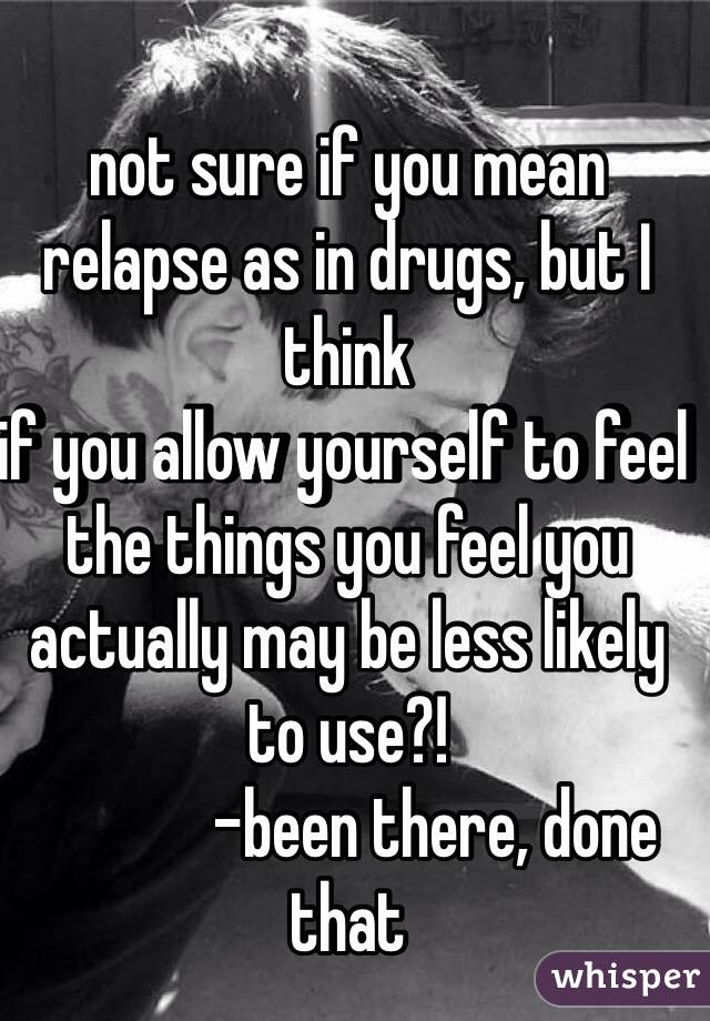 not sure if you mean 
relapse as in drugs, but I think 
if you allow yourself to feel the things you feel you actually may be less likely to use?! 
             -been there, done that