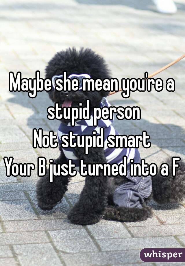 Maybe she mean you're a stupid person
Not stupid smart
Your B just turned into a F