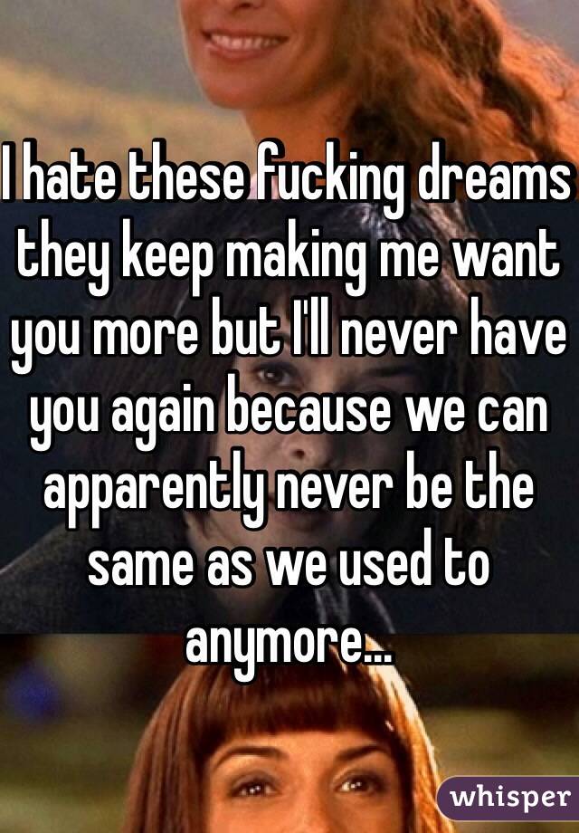 I hate these fucking dreams they keep making me want you more but I'll never have you again because we can apparently never be the same as we used to anymore...