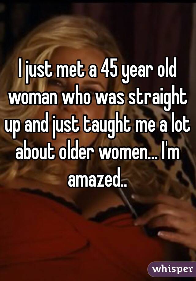 I just met a 45 year old woman who was straight up and just taught me a lot about older women... I'm amazed.. 