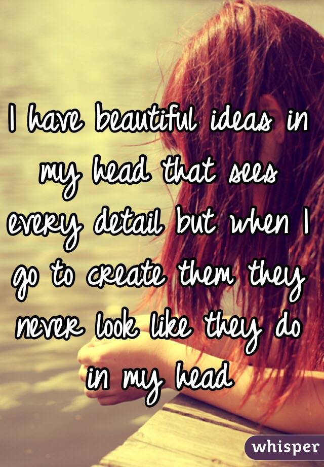 I have beautiful ideas in my head that sees every detail but when I go to create them they never look like they do in my head 