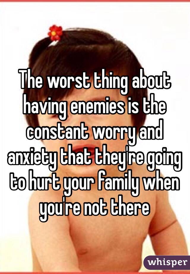 The worst thing about having enemies is the constant worry and anxiety that they're going to hurt your family when you're not there 