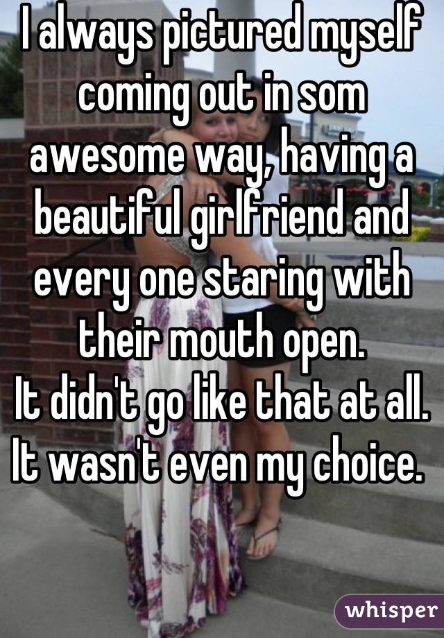 I always pictured myself coming out in som awesome way, having a beautiful girlfriend and every one staring with their mouth open. 
It didn't go like that at all. It wasn't even my choice. 