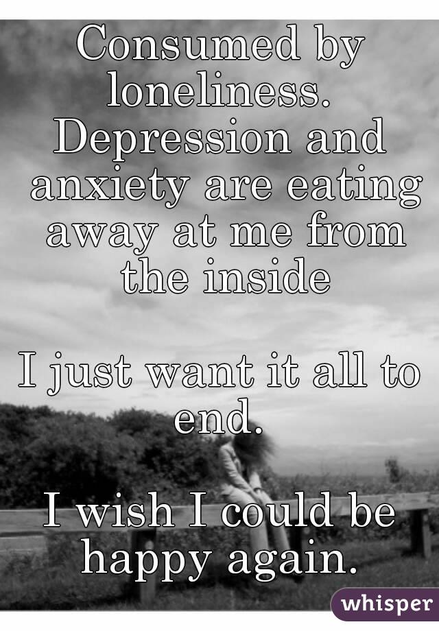 Consumed by loneliness. 
Depression and anxiety are eating away at me from the inside

I just want it all to end. 

I wish I could be happy again. 