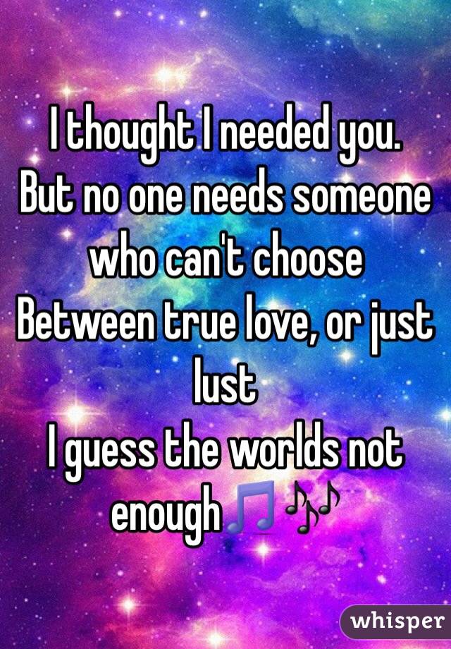 I thought I needed you. 
But no one needs someone who can't choose
Between true love, or just lust
I guess the worlds not enough🎵🎶