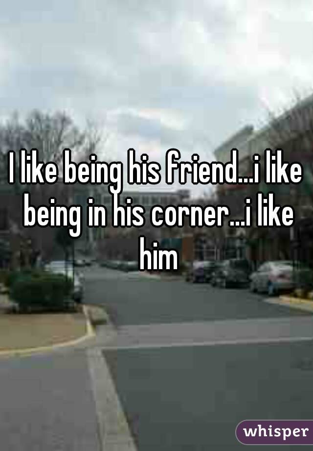 I like being his friend...i like being in his corner...i like him