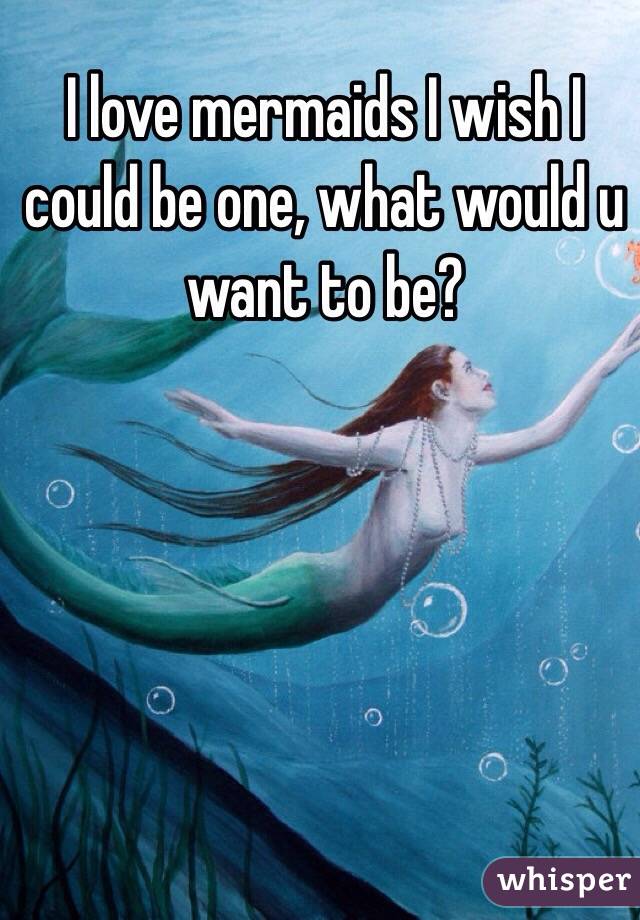 I love mermaids I wish I could be one, what would u want to be? 