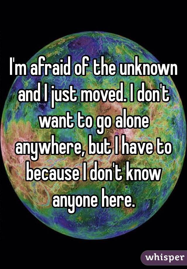 I'm afraid of the unknown and I just moved. I don't want to go alone anywhere, but I have to because I don't know anyone here.