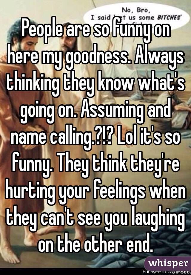 People are so funny on here my goodness. Always thinking they know what's  going on. Assuming and name calling.?!? Lol it's so funny. They think they're hurting your feelings when they can't see you laughing on the other end. 