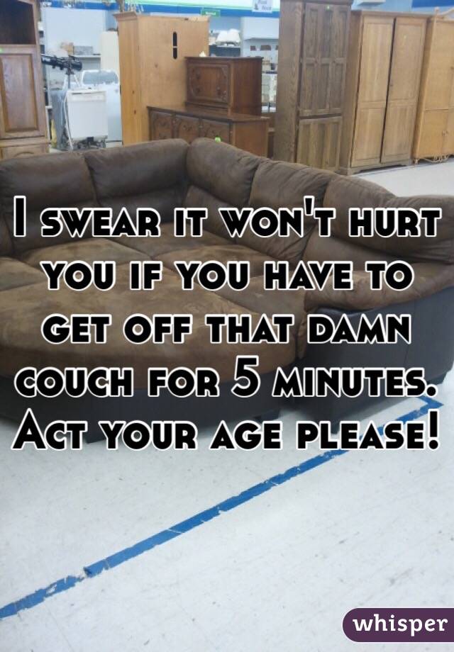 I swear it won't hurt you if you have to get off that damn couch for 5 minutes. Act your age please!
