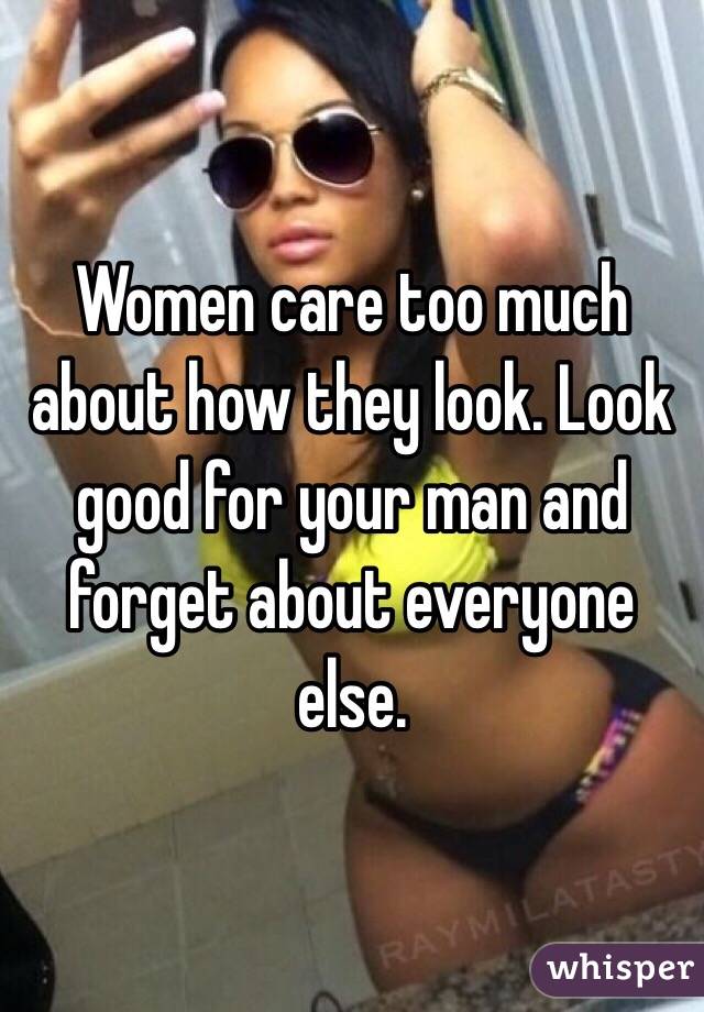 Women care too much about how they look. Look good for your man and forget about everyone else. 