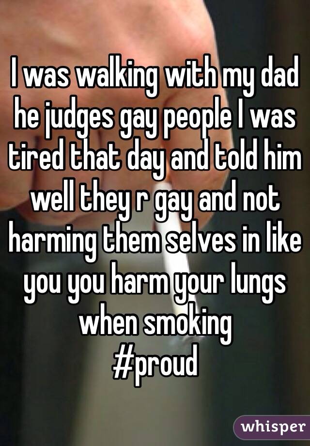 I was walking with my dad he judges gay people I was tired that day and told him well they r gay and not harming them selves in like you you harm your lungs when smoking 
#proud