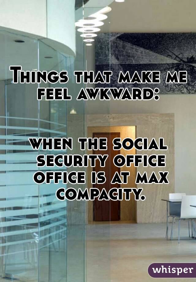 Things that make me feel awkward: 


when the social security office office is at max compacity.