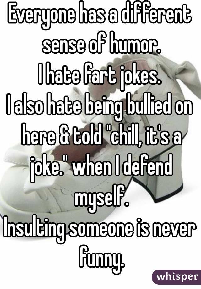 Everyone has a different sense of humor.
I hate fart jokes.
I also hate being bullied on here & told "chill, it's a joke." when I defend myself.
Insulting someone is never funny.