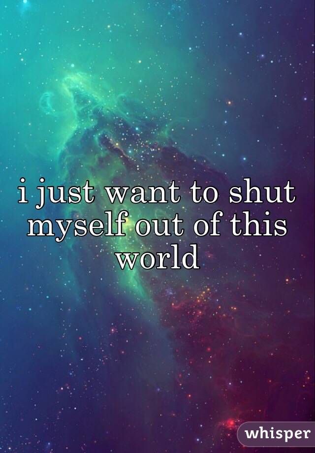 i just want to shut myself out of this world 