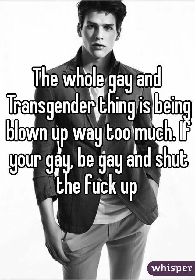 The whole gay and Transgender thing is being blown up way too much. If your gay, be gay and shut the fuck up 
