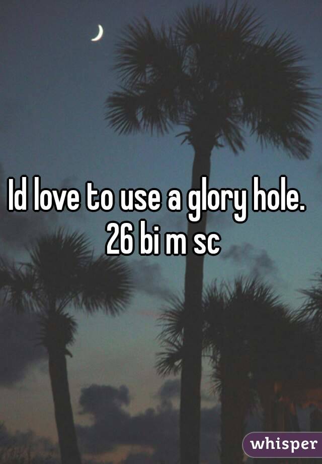 Id love to use a glory hole.  26 bi m sc
