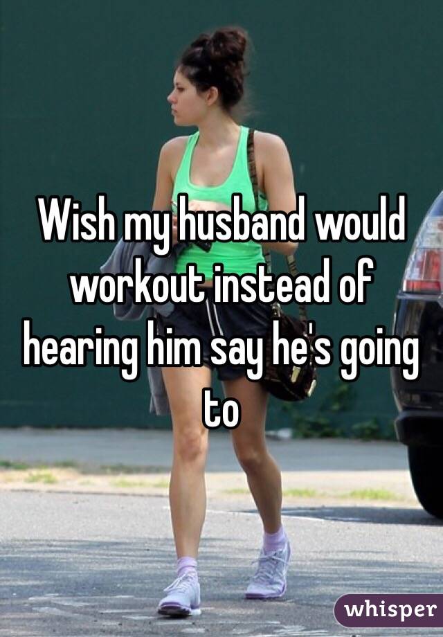 Wish my husband would workout instead of hearing him say he's going to