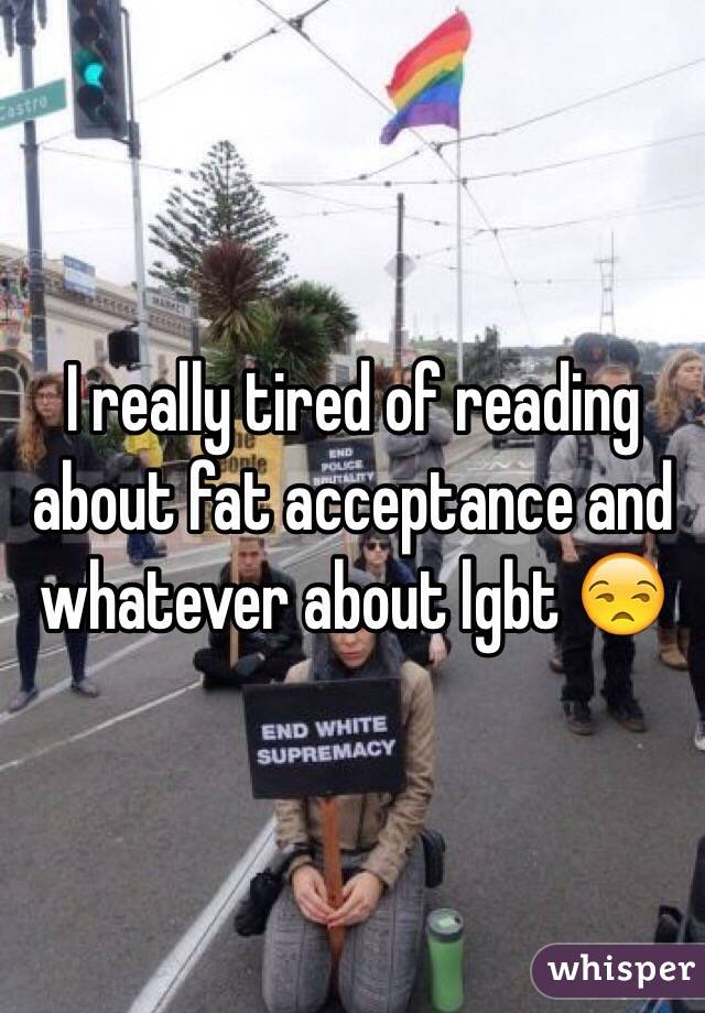I really tired of reading about fat acceptance and whatever about lgbt 😒