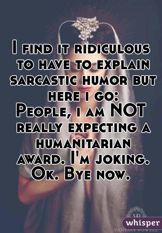 I find it ridiculous to have to explain sarcastic humor but here i go:
People, i am NOT really expecting a humanitarian award. I'm joking. Ok. Bye now. 