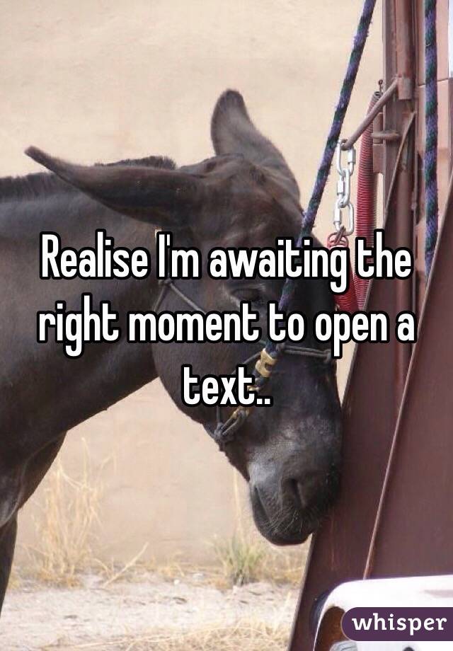 Realise I'm awaiting the right moment to open a text..