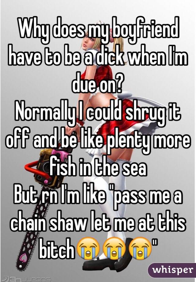 Why does my boyfriend have to be a dick when I'm due on?
Normally I could shrug it off and be like plenty more fish in the sea
But rn I'm like "pass me a chain shaw let me at this bitch😭😭😭"