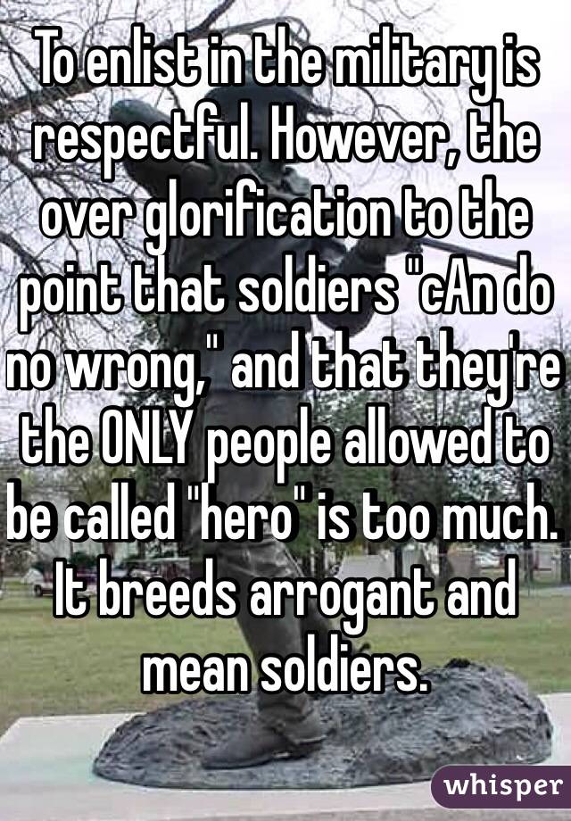 To enlist in the military is respectful. However, the over glorification to the point that soldiers "cAn do no wrong," and that they're the ONLY people allowed to be called "hero" is too much. It breeds arrogant and mean soldiers. 