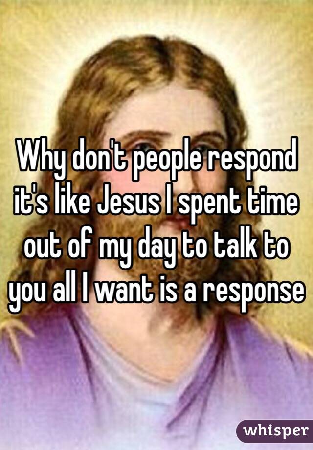 Why don't people respond it's like Jesus I spent time out of my day to talk to you all I want is a response 
