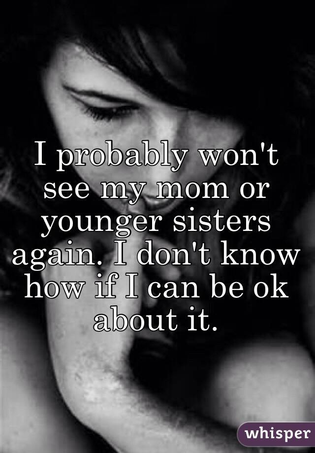 I probably won't see my mom or younger sisters again. I don't know how if I can be ok about it. 