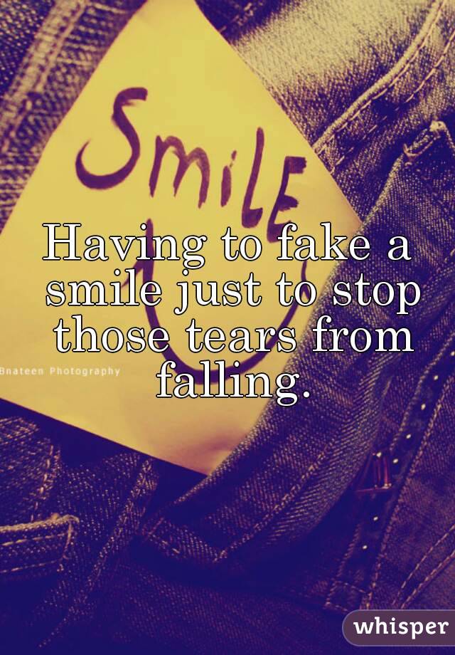 Having to fake a smile just to stop those tears from falling.
