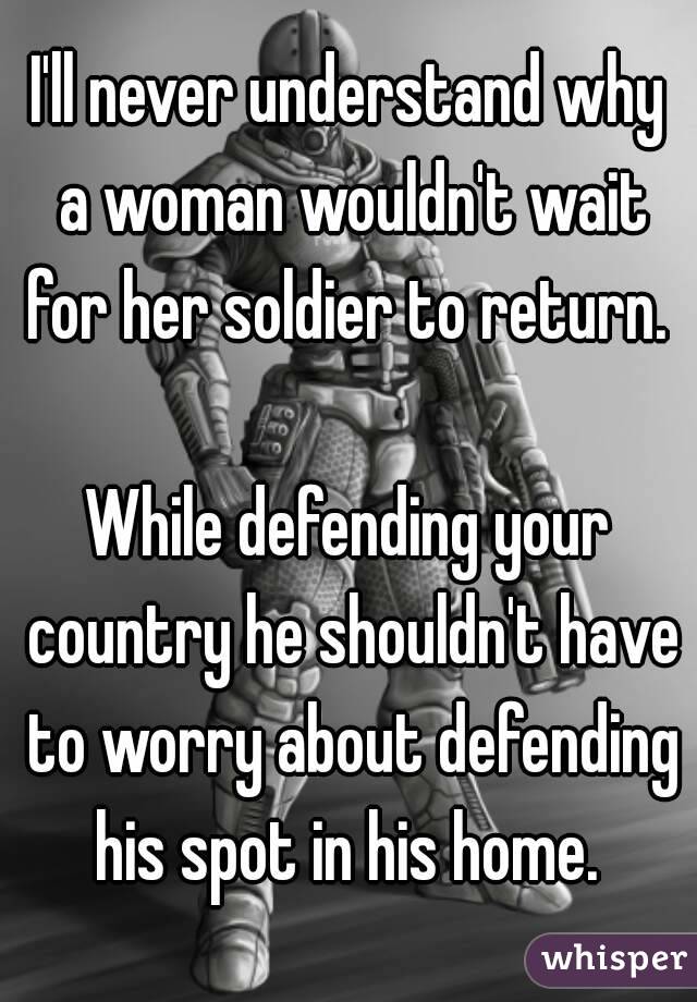 I'll never understand why a woman wouldn't wait for her soldier to return. 

While defending your country he shouldn't have to worry about defending his spot in his home. 