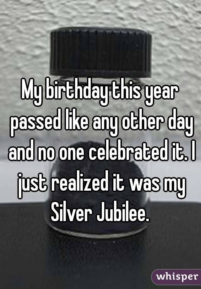 
My birthday this year passed like any other day and no one celebrated it. I just realized it was my Silver Jubilee. 

