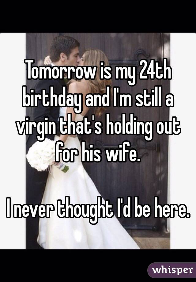 Tomorrow is my 24th birthday and I'm still a virgin that's holding out for his wife. 

I never thought I'd be here. 