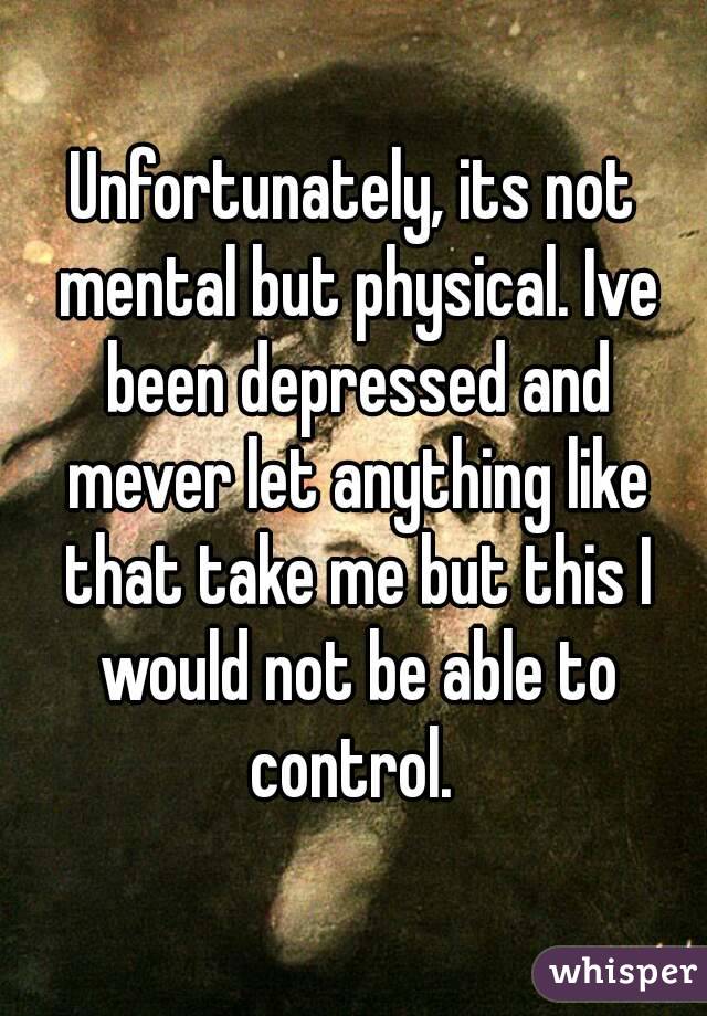 Unfortunately, its not mental but physical. Ive been depressed and mever let anything like that take me but this I would not be able to control. 