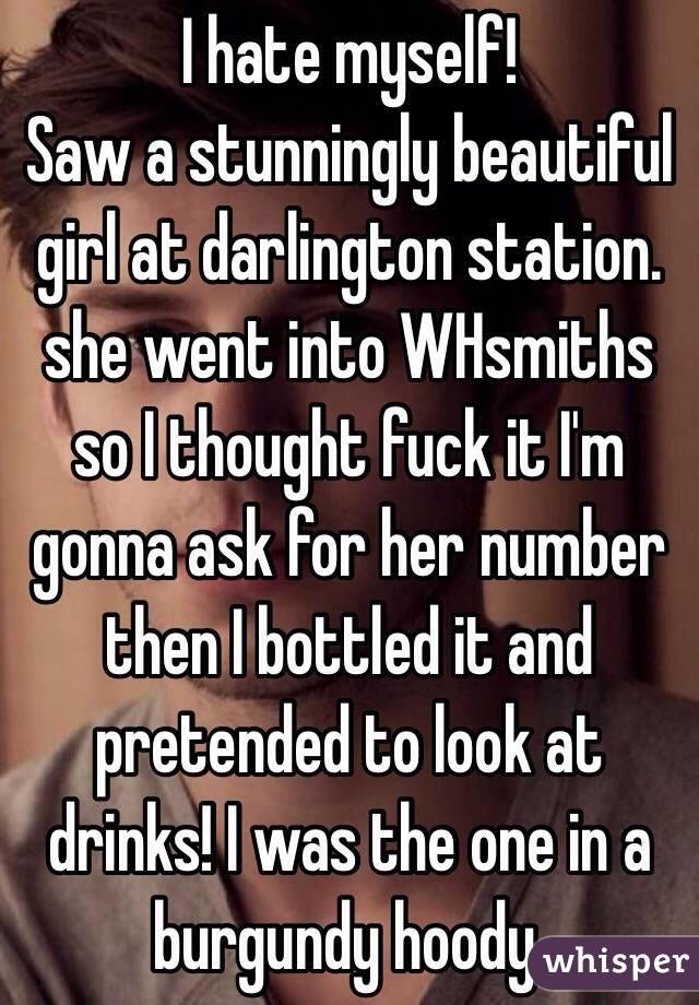 I hate myself! 
Saw a stunningly beautiful girl at darlington station.
she went into WHsmiths so I thought fuck it I'm gonna ask for her number then I bottled it and pretended to look at drinks! I was the one in a burgundy hoody.