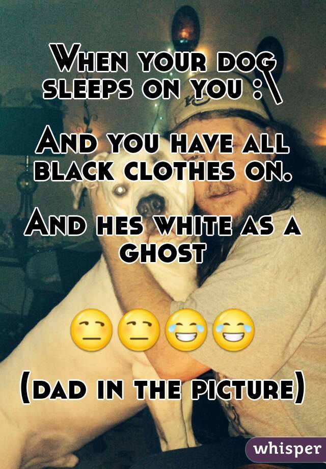 When your dog sleeps on you :\ 

And you have all black clothes on. 

And hes white as a ghost 


😒😒😂😂

(dad in the picture)