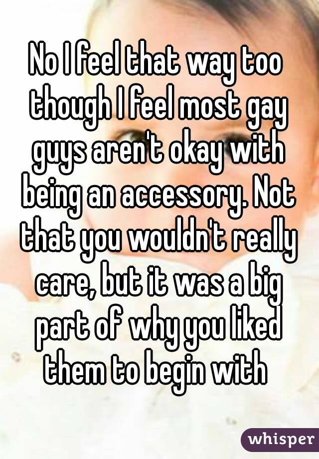 No I feel that way too though I feel most gay guys aren't okay with being an accessory. Not that you wouldn't really care, but it was a big part of why you liked them to begin with 