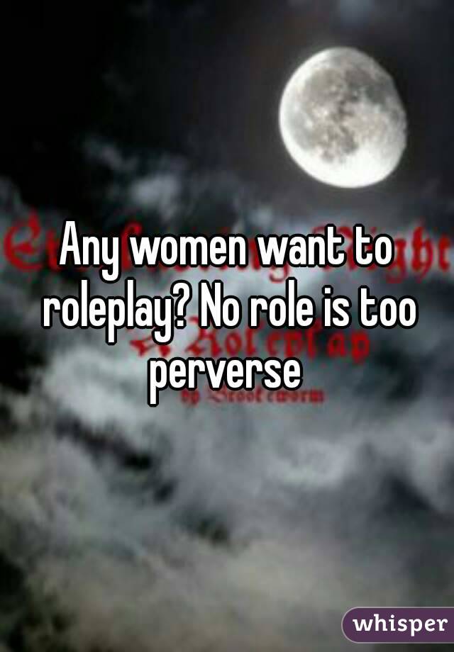Any women want to roleplay? No role is too perverse 