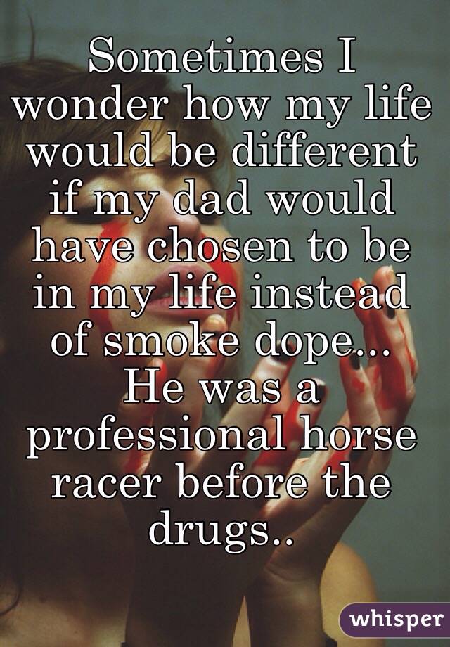 Sometimes I wonder how my life would be different if my dad would have chosen to be in my life instead of smoke dope...  He was a professional horse racer before the drugs.. 