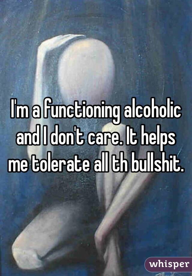 I'm a functioning alcoholic and I don't care. It helps me tolerate all th bullshit. 
