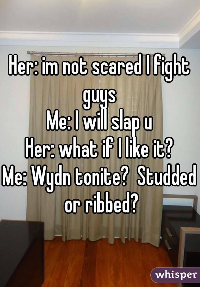 Her: im not scared I fight guys 
Me: I will slap u
Her: what if I like it?
Me: Wydn tonite?  Studded or ribbed?