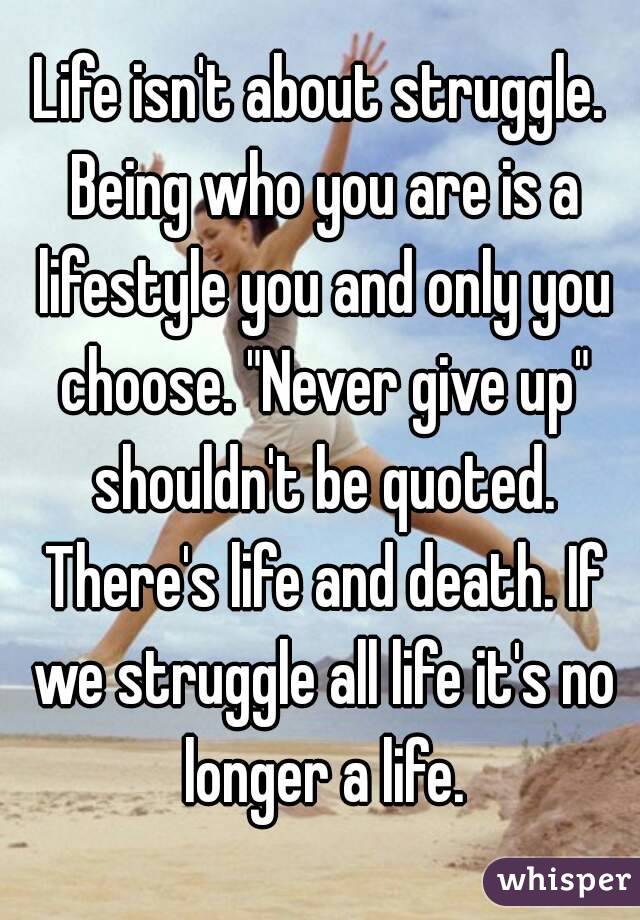 Life isn't about struggle. Being who you are is a lifestyle you and only you choose. "Never give up" shouldn't be quoted. There's life and death. If we struggle all life it's no longer a life.